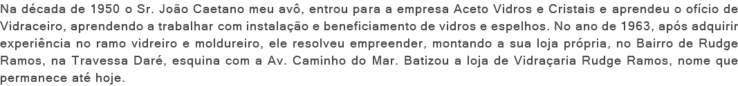 Na década de 1950 o Sr. João Caetano meu avô, entrou para a empresa Aceto Vidros e Cristais e aprendeu o ofício de Vidraceiro, aprendendo a trabalhar com instalação e beneficiamento de vidros e espelhos. No ano de 1963, após adquirir experiência no ramo vidreiro e moldureiro, ele resolveu empreender, montando a sua loja própria, no Bairro de Rudge Ramos, na Travessa Daré, esquina com a Av. Caminho do Mar. Batizou a loja de Vidraçaria Rudge Ramos, nome que permanece até hoje.