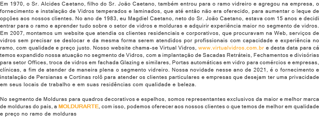 Em 1970, o Sr. Alcides Caetano, filho do Sr. João Caetano, também entrou para o ramo vidreiro e agregou na empresa, o fornecimento e instalação de Vidros temperados e laminados, que até então não era oferecido, para aumentar o leque de opções aos nossos clientes. No ano de 1983, eu Magdiel Caetano, neto do Sr. João Caetano, estava com 15 anos e decidi entrar para o ramo e aprender tudo sobre o setor de vidros e molduras e adquirir experiência maior no segmento de vidros. Em 2007, montamos um website que atendia os clientes residenciais e corporativos, que procuravam na Web, serviços de vidros sem precisar se deslocar e da mesma forma serem atendidos por profissionais com capacidade e experiência no ramo, com qualidade e preço justo. Nosso website chama-se Virtual Vidros, www.virtualvidros.com.br e desta data para cá temos expandido nossa atuação no segmento de Vidros, com a implantação de Sacadas Retráteis, Fechamentos e divisórias para setor Offices, troca de vidros em fachada Glazing e similares, Portas automáticas em vidro para comércios e empresas, clínicas, a fim de atender de maneira plena o segmento vidreiro. Nossa novidade nesse ano de 2021, é o fornecimento e instalação de Persianas e Cortinas rolô para atender os clientes particulares e empresas que desejam ter uma privacidade em seus locais de trabalho e em suas residências com qualidade e beleza. No segmento de Molduras para quadros decorativos e espelhos, somos representantes exclusivos da maior e melhor marca de molduras do pais, a MOLDURARTE, com isso, podemos oferecer aos nossos clientes o que temos de melhor em qualidade e preço no ramo de molduras 