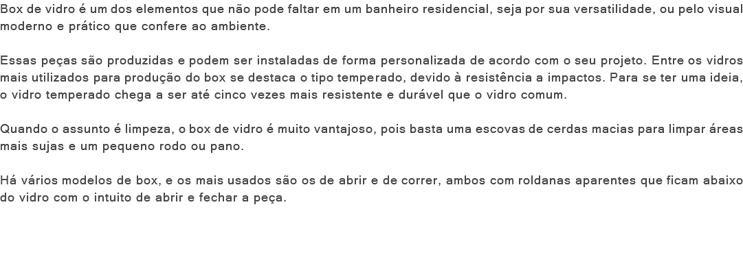 Box de vidro é um dos elementos que não pode faltar em um banheiro residencial, seja por sua versatilidade, ou pelo visual moderno e prático que confere ao ambiente. Essas peças são produzidas e podem ser instaladas de forma personalizada de acordo com o seu projeto. Entre os vidros mais utilizados para produção do box se destaca o tipo temperado, devido à resistência a impactos. Para se ter uma ideia, o vidro temperado chega a ser até cinco vezes mais resistente e durável que o vidro comum. Quando o assunto é limpeza, o box de vidro é muito vantajoso, pois basta uma escovas de cerdas macias para limpar áreas mais sujas e um pequeno rodo ou pano. Há vários modelos de box, e os mais usados são os de abrir e de correr, ambos com roldanas aparentes que ficam abaixo do vidro com o intuito de abrir e fechar a peça. 