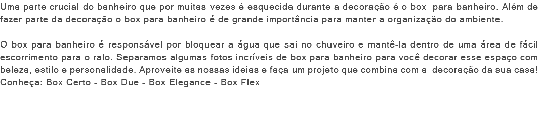 Uma parte crucial do banheiro que por muitas vezes é esquecida durante a decoração é o box para banheiro. Além de fazer parte da decoração o box para banheiro é de grande importância para manter a organização do ambiente. O box para banheiro é responsável por bloquear a água que sai no chuveiro e mantê-la dentro de uma área de fácil escorrimento para o ralo. Separamos algumas fotos incríveis de box para banheiro para você decorar esse espaço com beleza, estilo e personalidade. Aproveite as nossas ideias e faça um projeto que combina com a decoração da sua casa! Conheça: Box Certo - Box Due - Box Elegance - Box Flex 