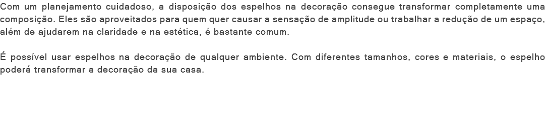 Com um planejamento cuidadoso, a disposição dos espelhos na decoração consegue transformar completamente uma composição. Eles são aproveitados para quem quer causar a sensação de amplitude ou trabalhar a redução de um espaço, além de ajudarem na claridade e na estética, é bastante comum. É possível usar espelhos na decoração de qualquer ambiente. Com diferentes tamanhos, cores e materiais, o espelho poderá transformar a decoração da sua casa. 