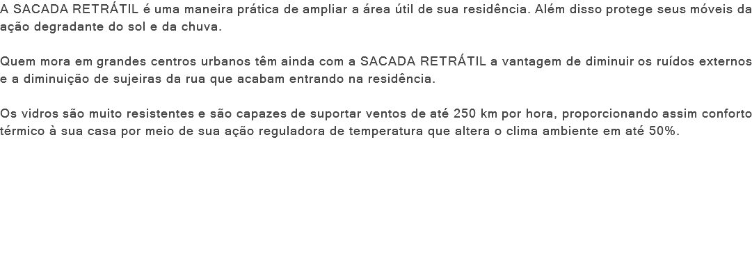 A SACADA RETRÁTIL é uma maneira prática de ampliar a área útil de sua residência. Além disso protege seus móveis da ação degradante do sol e da chuva. Quem mora em grandes centros urbanos têm ainda com a SACADA RETRÁTIL a vantagem de diminuir os ruídos externos e a diminuição de sujeiras da rua que acabam entrando na residência. Os vidros são muito resistentes e são capazes de suportar ventos de até 250 km por hora, proporcionando assim conforto térmico à sua casa por meio de sua ação reguladora de temperatura que altera o clima ambiente em até 50%. 