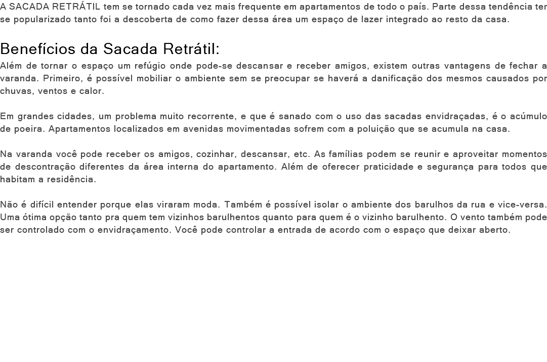 A SACADA RETRÁTIL tem se tornado cada vez mais frequente em apartamentos de todo o país. Parte dessa tendência ter se popularizado tanto foi a descoberta de como fazer dessa área um espaço de lazer integrado ao resto da casa. Benefícios da Sacada Retrátil: Além de tornar o espaço um refúgio onde pode-se descansar e receber amigos, existem outras vantagens de fechar a varanda. Primeiro, é possível mobiliar o ambiente sem se preocupar se haverá a danificação dos mesmos causados por chuvas, ventos e calor. Em grandes cidades, um problema muito recorrente, e que é sanado com o uso das sacadas envidraçadas, é o acúmulo de poeira. Apartamentos localizados em avenidas movimentadas sofrem com a poluição que se acumula na casa. Na varanda você pode receber os amigos, cozinhar, descansar, etc. As famílias podem se reunir e aproveitar momentos de descontração diferentes da área interna do apartamento. Além de oferecer praticidade e segurança para todos que habitam a residência. Não é difícil entender porque elas viraram moda. Também é possível isolar o ambiente dos barulhos da rua e vice-versa. Uma ótima opção tanto pra quem tem vizinhos barulhentos quanto para quem é o vizinho barulhento. O vento também pode ser controlado com o envidraçamento. Você pode controlar a entrada de acordo com o espaço que deixar aberto. 