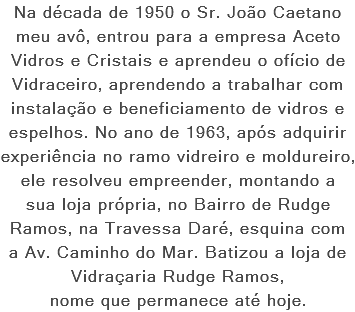 Na década de 1950 o Sr. João Caetano meu avô, entrou para a empresa Aceto Vidros e Cristais e aprendeu o ofício de Vidraceiro, aprendendo a trabalhar com instalação e beneficiamento de vidros e espelhos. No ano de 1963, após adquirir experiência no ramo vidreiro e moldureiro, ele resolveu empreender, montando a sua loja própria, no Bairro de Rudge Ramos, na Travessa Daré, esquina com a Av. Caminho do Mar. Batizou a loja de Vidraçaria Rudge Ramos, nome que permanece até hoje.