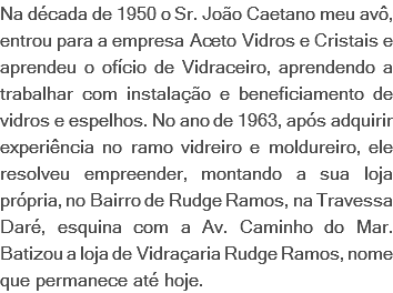 Na década de 1950 o Sr. João Caetano meu avô, entrou para a empresa Aceto Vidros e Cristais e aprendeu o ofício de Vidraceiro, aprendendo a trabalhar com instalação e beneficiamento de vidros e espelhos. No ano de 1963, após adquirir experiência no ramo vidreiro e moldureiro, ele resolveu empreender, montando a sua loja própria, no Bairro de Rudge Ramos, na Travessa Daré, esquina com a Av. Caminho do Mar. Batizou a loja de Vidraçaria Rudge Ramos, nome que permanece até hoje.