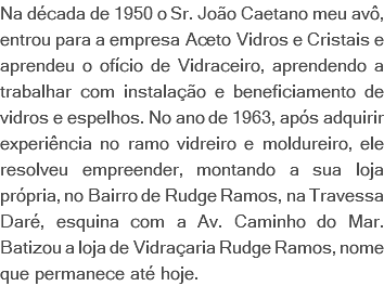 Na década de 1950 o Sr. João Caetano meu avô, entrou para a empresa Aceto Vidros e Cristais e aprendeu o ofício de Vidraceiro, aprendendo a trabalhar com instalação e beneficiamento de vidros e espelhos. No ano de 1963, após adquirir experiência no ramo vidreiro e moldureiro, ele resolveu empreender, montando a sua loja própria, no Bairro de Rudge Ramos, na Travessa Daré, esquina com a Av. Caminho do Mar. Batizou a loja de Vidraçaria Rudge Ramos, nome que permanece até hoje.