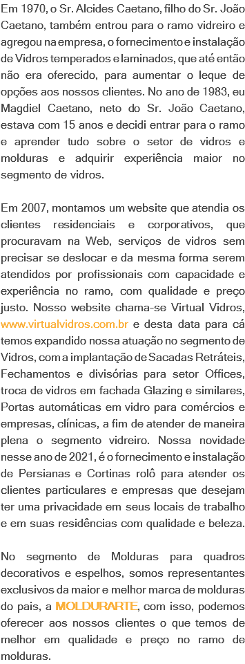 Em 1970, o Sr. Alcides Caetano, filho do Sr. João Caetano, também entrou para o ramo vidreiro e agregou na empresa, o fornecimento e instalação de Vidros temperados e laminados, que até então não era oferecido, para aumentar o leque de opções aos nossos clientes. No ano de 1983, eu Magdiel Caetano, neto do Sr. João Caetano, estava com 15 anos e decidi entrar para o ramo e aprender tudo sobre o setor de vidros e molduras e adquirir experiência maior no segmento de vidros. Em 2007, montamos um website que atendia os clientes residenciais e corporativos, que procuravam na Web, serviços de vidros sem precisar se deslocar e da mesma forma serem atendidos por profissionais com capacidade e experiência no ramo, com qualidade e preço justo. Nosso website chama-se Virtual Vidros, www.virtualvidros.com.br e desta data para cá temos expandido nossa atuação no segmento de Vidros, com a implantação de Sacadas Retráteis, Fechamentos e divisórias para setor Offices, troca de vidros em fachada Glazing e similares, Portas automáticas em vidro para comércios e empresas, clínicas, a fim de atender de maneira plena o segmento vidreiro. Nossa novidade nesse ano de 2021, é o fornecimento e instalação de Persianas e Cortinas rolô para atender os clientes particulares e empresas que desejam ter uma privacidade em seus locais de trabalho e em suas residências com qualidade e beleza. No segmento de Molduras para quadros decorativos e espelhos, somos representantes exclusivos da maior e melhor marca de molduras do pais, a MOLDURARTE, com isso, podemos oferecer aos nossos clientes o que temos de melhor em qualidade e preço no ramo de molduras.