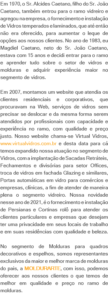 Em 1970, o Sr. Alcides Caetano, filho do Sr. João Caetano, também entrou para o ramo vidreiro e agregou na empresa, o fornecimento e instalação de Vidros temperados e laminados, que até então não era oferecido, para aumentar o leque de opções aos nossos clientes. No ano de 1983, eu Magdiel Caetano, neto do Sr. João Caetano, estava com 15 anos e decidi entrar para o ramo e aprender tudo sobre o setor de vidros e molduras e adquirir experiência maior no segmento de vidros. Em 2007, montamos um website que atendia os clientes residenciais e corporativos, que procuravam na Web, serviços de vidros sem precisar se deslocar e da mesma forma serem atendidos por profissionais com capacidade e experiência no ramo, com qualidade e preço justo. Nosso website chama-se Virtual Vidros, www.virtualvidros.com.br e desta data para cá temos expandido nossa atuação no segmento de Vidros, com a implantação de Sacadas Retráteis, Fechamentos e divisórias para setor Offices, troca de vidros em fachada Glazing e similares, Portas automáticas em vidro para comércios e empresas, clínicas, a fim de atender de maneira plena o segmento vidreiro. Nossa novidade nesse ano de 2021, é o fornecimento e instalação de Persianas e Cortinas rolô para atender os clientes particulares e empresas que desejam ter uma privacidade em seus locais de trabalho e em suas residências com qualidade e beleza. No segmento de Molduras para quadros decorativos e espelhos, somos representantes exclusivos da maior e melhor marca de molduras do pais, a MOLDURARTE, com isso, podemos oferecer aos nossos clientes o que temos de melhor em qualidade e preço no ramo de molduras.
