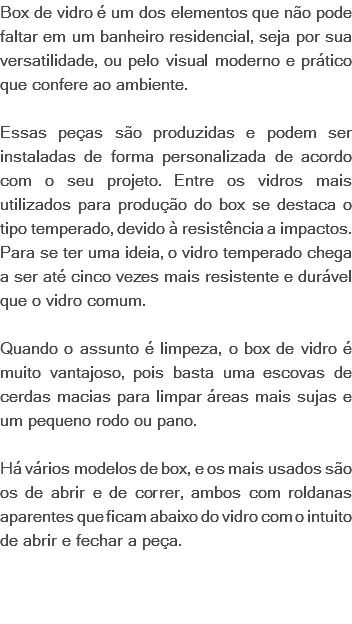 Box de vidro é um dos elementos que não pode faltar em um banheiro residencial, seja por sua versatilidade, ou pelo visual moderno e prático que confere ao ambiente. Essas peças são produzidas e podem ser instaladas de forma personalizada de acordo com o seu projeto. Entre os vidros mais utilizados para produção do box se destaca o tipo temperado, devido à resistência a impactos. Para se ter uma ideia, o vidro temperado chega a ser até cinco vezes mais resistente e durável que o vidro comum. Quando o assunto é limpeza, o box de vidro é muito vantajoso, pois basta uma escovas de cerdas macias para limpar áreas mais sujas e um pequeno rodo ou pano. Há vários modelos de box, e os mais usados são os de abrir e de correr, ambos com roldanas aparentes que ficam abaixo do vidro com o intuito de abrir e fechar a peça. 