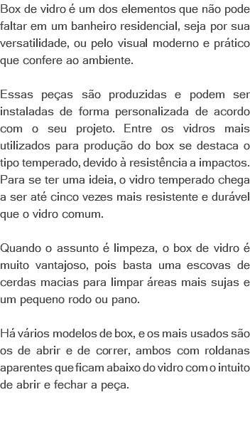 Box de vidro é um dos elementos que não pode faltar em um banheiro residencial, seja por sua versatilidade, ou pelo visual moderno e prático que confere ao ambiente. Essas peças são produzidas e podem ser instaladas de forma personalizada de acordo com o seu projeto. Entre os vidros mais utilizados para produção do box se destaca o tipo temperado, devido à resistência a impactos. Para se ter uma ideia, o vidro temperado chega a ser até cinco vezes mais resistente e durável que o vidro comum. Quando o assunto é limpeza, o box de vidro é muito vantajoso, pois basta uma escovas de cerdas macias para limpar áreas mais sujas e um pequeno rodo ou pano. Há vários modelos de box, e os mais usados são os de abrir e de correr, ambos com roldanas aparentes que ficam abaixo do vidro com o intuito de abrir e fechar a peça. 