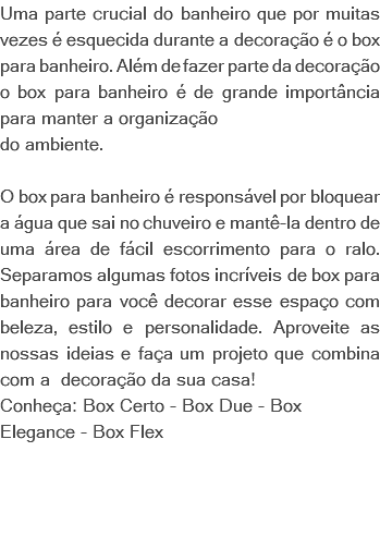 Uma parte crucial do banheiro que por muitas vezes é esquecida durante a decoração é o box para banheiro. Além de fazer parte da decoração o box para banheiro é de grande importância para manter a organização do ambiente. O box para banheiro é responsável por bloquear a água que sai no chuveiro e mantê-la dentro de uma área de fácil escorrimento para o ralo. Separamos algumas fotos incríveis de box para banheiro para você decorar esse espaço com beleza, estilo e personalidade. Aproveite as nossas ideias e faça um projeto que combina com a decoração da sua casa! Conheça: Box Certo - Box Due - Box Elegance - Box Flex 