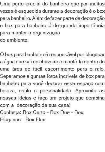 Uma parte crucial do banheiro que por muitas vezes é esquecida durante a decoração é o box para banheiro. Além de fazer parte da decoração o box para banheiro é de grande importância para manter a organização do ambiente. O box para banheiro é responsável por bloquear a água que sai no chuveiro e mantê-la dentro de uma área de fácil escorrimento para o ralo. Separamos algumas fotos incríveis de box para banheiro para você decorar esse espaço com beleza, estilo e personalidade. Aproveite as nossas ideias e faça um projeto que combina com a decoração da sua casa! Conheça: Box Certo - Box Due - Box Elegance - Box Flex 