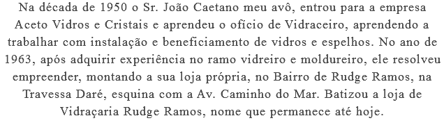 Na década de 1950 o Sr. João Caetano meu avô, entrou para a empresa Aceto Vidros e Cristais e aprendeu o ofício de Vidraceiro, aprendendo a trabalhar com instalação e beneficiamento de vidros e espelhos. No ano de 1963, após adquirir experiência no ramo vidreiro e moldureiro, ele resolveu empreender, montando a sua loja própria, no Bairro de Rudge Ramos, na Travessa Daré, esquina com a Av. Caminho do Mar. Batizou a loja de Vidraçaria Rudge Ramos, nome que permanece até hoje.