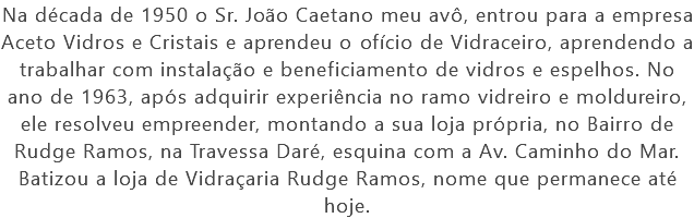Na década de 1950 o Sr. João Caetano meu avô, entrou para a empresa Aceto Vidros e Cristais e aprendeu o ofício de Vidraceiro, aprendendo a trabalhar com instalação e beneficiamento de vidros e espelhos. No ano de 1963, após adquirir experiência no ramo vidreiro e moldureiro, ele resolveu empreender, montando a sua loja própria, no Bairro de Rudge Ramos, na Travessa Daré, esquina com a Av. Caminho do Mar. Batizou a loja de Vidraçaria Rudge Ramos, nome que permanece até hoje.