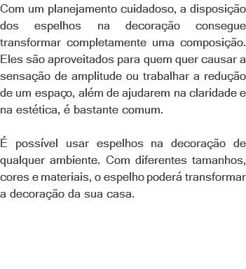 Com um planejamento cuidadoso, a disposição dos espelhos na decoração consegue transformar completamente uma composição. Eles são aproveitados para quem quer causar a sensação de amplitude ou trabalhar a redução de um espaço, além de ajudarem na claridade e na estética, é bastante comum. É possível usar espelhos na decoração de qualquer ambiente. Com diferentes tamanhos, cores e materiais, o espelho poderá transformar a decoração da sua casa. 