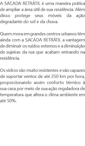 A SACADA RETRÁTIL é uma maneira prática de ampliar a área útil de sua residência. Além disso protege seus móveis da ação degradante do sol e da chuva. Quem mora em grandes centros urbanos têm ainda com a SACADA RETRÁTIL a vantagem de diminuir os ruídos externos e a diminuição de sujeiras da rua que acabam entrando na residência. Os vidros são muito resistentes e são capazes de suportar ventos de até 250 km por hora, proporcionando assim conforto térmico à sua casa por meio de sua ação reguladora de temperatura que altera o clima ambiente em até 50%. 