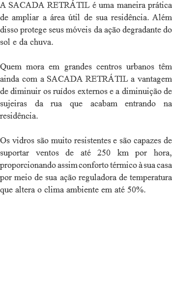 A SACADA RETRÁTIL é uma maneira prática de ampliar a área útil de sua residência. Além disso protege seus móveis da ação degradante do sol e da chuva. Quem mora em grandes centros urbanos têm ainda com a SACADA RETRÁTIL a vantagem de diminuir os ruídos externos e a diminuição de sujeiras da rua que acabam entrando na residência. Os vidros são muito resistentes e são capazes de suportar ventos de até 250 km por hora, proporcionando assim conforto térmico à sua casa por meio de sua ação reguladora de temperatura que altera o clima ambiente em até 50%. 