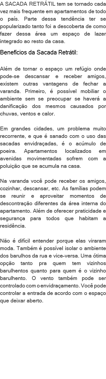 A SACADA RETRÁTIL tem se tornado cada vez mais frequente em apartamentos de todo o país. Parte dessa tendência ter se popularizado tanto foi a descoberta de como fazer dessa área um espaço de lazer integrado ao resto da casa. Benefícios da Sacada Retrátil: Além de tornar o espaço um refúgio onde pode-se descansar e receber amigos, existem outras vantagens de fechar a varanda. Primeiro, é possível mobiliar o ambiente sem se preocupar se haverá a danificação dos mesmos causados por chuvas, ventos e calor. Em grandes cidades, um problema muito recorrente, e que é sanado com o uso das sacadas envidraçadas, é o acúmulo de poeira. Apartamentos localizados em avenidas movimentadas sofrem com a poluição que se acumula na casa. Na varanda você pode receber os amigos, cozinhar, descansar, etc. As famílias podem se reunir e aproveitar momentos de descontração diferentes da área interna do apartamento. Além de oferecer praticidade e segurança para todos que habitam a residência. Não é difícil entender porque elas viraram moda. Também é possível isolar o ambiente dos barulhos da rua e vice-versa. Uma ótima opção tanto pra quem tem vizinhos barulhentos quanto para quem é o vizinho barulhento. O vento também pode ser controlado com o envidraçamento. Você pode controlar a entrada de acordo com o espaço que deixar aberto. 