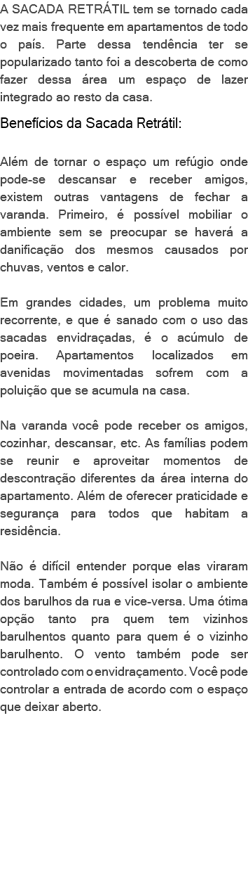 A SACADA RETRÁTIL tem se tornado cada vez mais frequente em apartamentos de todo o país. Parte dessa tendência ter se popularizado tanto foi a descoberta de como fazer dessa área um espaço de lazer integrado ao resto da casa. Benefícios da Sacada Retrátil: Além de tornar o espaço um refúgio onde pode-se descansar e receber amigos, existem outras vantagens de fechar a varanda. Primeiro, é possível mobiliar o ambiente sem se preocupar se haverá a danificação dos mesmos causados por chuvas, ventos e calor. Em grandes cidades, um problema muito recorrente, e que é sanado com o uso das sacadas envidraçadas, é o acúmulo de poeira. Apartamentos localizados em avenidas movimentadas sofrem com a poluição que se acumula na casa. Na varanda você pode receber os amigos, cozinhar, descansar, etc. As famílias podem se reunir e aproveitar momentos de descontração diferentes da área interna do apartamento. Além de oferecer praticidade e segurança para todos que habitam a residência. Não é difícil entender porque elas viraram moda. Também é possível isolar o ambiente dos barulhos da rua e vice-versa. Uma ótima opção tanto pra quem tem vizinhos barulhentos quanto para quem é o vizinho barulhento. O vento também pode ser controlado com o envidraçamento. Você pode controlar a entrada de acordo com o espaço que deixar aberto. 
