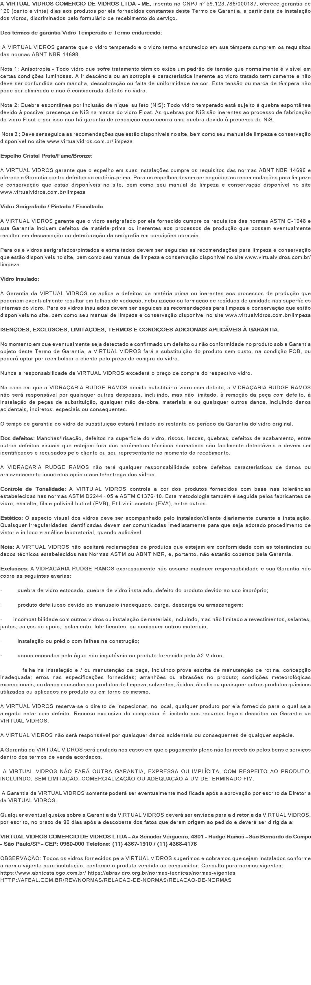 A VIRTUAL VIDROS COMERCIO DE VIDROS LTDA - ME, inscrita no CNPJ nº 59.123.786/000187, oferece garantia de 120 (cento e vinte) dias aos produtos por ela fornecidos constantes deste Termo de Garantia, a partir data de instalação dos vidros, discriminados pelo formulário de recebimento do serviço. Dos termos de garantia Vidro Temperado e Termo endurecido: A VIRTUAL VIDROS garante que o vidro temperado e o vidro termo endurecido em sua têmpera cumprem os requisitos das normas ABNT NBR 14698. Nota 1: Anisotropia - Todo vidro que sofre tratamento térmico exibe um padrão de tensão que normalmente é visível em certas condições luminosas. A iridescência ou anisotropia é característica inerente ao vidro tratado termicamente e não deve ser confundida com mancha, descoloração ou falta de uniformidade na cor. Esta tensão ou marca de têmpera não pode ser eliminada e não é considerada defeito no vidro. Nota 2: Quebra espontânea por inclusão de níquel sulfeto (NiS): Todo vidro temperado está sujeito à quebra espontânea devido à possível presença de NiS na massa do vidro Float. As quebras por NiS são inerentes ao processo de fabricação do vidro Float e por isso não há garantia de reposição caso ocorra uma quebra devido à presença de NiS. Nota 3 ; Deve ser seguida as recomendações que estão disponíveis no site, bem como seu manual de limpeza e conservação disponível no site www.virtualvidros.com.br/limpeza Espelho Cristal Prata/Fume/Bronze: A VIRTUAL VIDROS garante que o espelho em suas instalações cumpre os requisitos das normas ABNT NBR 14696 e oferece a Garantia contra defeitos da matéria-prima. Para os espelhos devem ser seguidas as recomendações para limpeza e conservação que estão disponíveis no site, bem como seu manual de limpeza e conservação disponível no site www.virtualvidros.com.br/limpeza Vidro Serigrafado / Pintado / Esmaltado: A VIRTUAL VIDROS garante que o vidro serigrafado por ela fornecido cumpre os requisitos das normas ASTM C-1048 e sua Garantia incluem defeitos de matéria-prima ou inerentes aos processos de produção que possam eventualmente resultar em descamação ou deterioração da serigrafia em condições normais. Para os e vidros serigrafados/pintados e esmaltados devem ser seguidas as recomendações para limpeza e conservação que estão disponíveis no site, bem como seu manual de limpeza e conservação disponível no site www.virtualvidros.com.br/limpeza Vidro Insulado: A Garantia da VIRTUAL VIDROS se aplica a defeitos da matéria-prima ou inerentes aos processos de produção que poderiam eventualmente resultar em falhas de vedação, nebulização ou formação de resíduos de umidade nas superfícies internas do vidro. Para os vidros insulados devem ser seguidas as recomendações para limpeza e conservação que estão disponíveis no site, bem como seu manual de limpeza e conservação disponível no site www.virtualvidros.com.br/limpeza ISENÇÕES, EXCLUSÕES, LIMITAÇÕES, TERMOS E CONDIÇÕES ADICIONAIS APLICÁVEIS À GARANTIA. No momento em que eventualmente seja detectado e confirmado um defeito ou não conformidade no produto sob a Garantia objeto deste Termo de Garantia, a VIRTUAL VIDROS fará a substituição do produto sem custo, na condição FOB, ou poderá optar por reembolsar o cliente pelo preço de compra do vidro. Nunca a responsabilidade da VIRTUAL VIDROS excederá o preço de compra do respectivo vidro. No caso em que a VIDRAÇARIA RUDGE RAMOS decida substituir o vidro com defeito, a VIDRAÇARIA RUDGE RAMOS não será responsável por quaisquer outras despesas, incluindo, mas não limitado, à remoção da peça com defeito, à instalação de peças de substituição, qualquer mão de-obra, materiais e ou quaisquer outros danos, incluindo danos acidentais, indiretos, especiais ou consequentes. O tempo de garantia do vidro de substituição estará limitado ao restante do período da Garantia do vidro original. Dos defeitos: Manchas/Irisação, defeitos na superfície do vidro, riscos, lascas, quebras, defeitos de acabamento, entre outros defeitos visuais que estejam fora dos parâmetros técnicos normativos são facilmente detectáveis e devem ser identificados e recusados pelo cliente ou seu representante no momento do recebimento. A VIDRAÇARIA RUDGE RAMOS não terá qualquer responsabilidade sobre defeitos característicos de danos ou armazenamento incorretos após o aceite/entrega dos vidros. Controle de Tonalidade: A VIRTUIAL VIDROS controla a cor dos produtos fornecidos com base nas tolerâncias estabelecidas nas normas ASTM D2244 – 05 e ASTM C1376-10. Esta metodologia também é seguida pelos fabricantes de vidro, esmalte, filme polivinil butiral (PVB), Etil-vinil-acetato (EVA), entre outros. Estético: O aspecto visual dos vidros deve ser acompanhado pelo instalador/cliente diariamente durante a instalação. Quaisquer irregularidades identificadas devem ser comunicadas imediatamente para que seja adotado procedimento de vistoria in loco e análise laboratorial, quando aplicável. Nota: A VIRTUAL VIDROS não aceitará reclamações de produtos que estejam em conformidade com as tolerâncias ou dados técnicos estabelecidos nas Normas ASTM ou ABNT NBR, e, portanto, não estarão cobertos pela Garantia. Exclusões: A VIDRAÇARIA RUDGE RAMOS expressamente não assume qualquer responsabilidade e sua Garantia não cobre as seguintes avarias: · quebra de vidro estocado, quebra de vidro instalado, defeito do produto devido ao uso impróprio; · produto defeituoso devido ao manuseio inadequado, carga, descarga ou armazenagem; · incompatibilidade com outros vidros ou instalação de materiais, incluindo, mas não limitado a revestimentos, selantes, juntas, calços de apoio, isolamento, lubrificantes, ou quaisquer outros materiais; · instalação ou prédio com falhas na construção; · danos causados pela água não imputáveis ao produto fornecido pela A2 Vidros; · falha na instalação e / ou manutenção da peça, incluindo prova escrita de manutenção de rotina, concepção inadequada; erros nas especificações fornecidas; arranhões ou abrasões no produto; condições meteorológicas excepcionais; ou danos causados por produtos de limpeza, solventes, ácidos, álcalis ou quaisquer outros produtos químicos utilizados ou aplicados no produto ou em torno do mesmo. A VIRTUAL VIDROS reserva-se o direito de inspecionar, no local, qualquer produto por ela fornecido para o qual seja alegado estar com defeito. Recurso exclusivo do comprador é limitado aos recursos legais descritos na Garantia da VIRTUAL VIDROS. A VIRTUAL VIDROS não será responsável por quaisquer danos acidentais ou consequentes de qualquer espécie. A Garantia da VIRTUAL VIDROS será anulada nos casos em que o pagamento pleno não for recebido pelos bens e serviços dentro dos termos de venda acordados. A VIRTUAL VIDROS NÃO FARÁ OUTRA GARANTIA, EXPRESSA OU IMPLÍCITA, COM RESPEITO AO PRODUTO, INCLUINDO, SEM LIMITAÇÃO, COMERCIALIZAÇÃO OU ADEQUAÇÃO A UM DETERMINADO FIM. A Garantia da VIRTUAL VIDROS somente poderá ser eventualmente modificada após a aprovação por escrito da Diretoria da VIRTUAL VIDROS. Qualquer eventual queixa sobre a Garantia da VIRTUAL VIDROS deverá ser enviada para a diretoria da VIRTUAL VIDROS, por escrito, no prazo de 90 dias após a descoberta dos fatos que deram origem ao pedido e deverá ser dirigida a: VIRTUAL VIDROS COMERCIO DE VIDROS LTDA – Av Senador Vergueiro, 4801 – Rudge Ramos – São Bernardo do Campo – São Paulo/SP – CEP: 0960-000 Telefone: (11) 4367-1910 / (11) 4368-4176 OBSERVAÇÃO: Todos os vidros fornecidos pela VIRTUAL VIDROS sugerimos e cobramos que sejam instalados conforme a norma vigente para instalação, conforme o produto vendido ao consumidor. Consulta para normas vigentes: https://www.abntcatalogo.com.br/ https://abravidro.org.br/normas-tecnicas/normas-vigentes HTTP://AFEAL.COM.BR/REV/NORMAS/RELACAO-DE-NORMAS/RELACAO-DE-NORMAS 