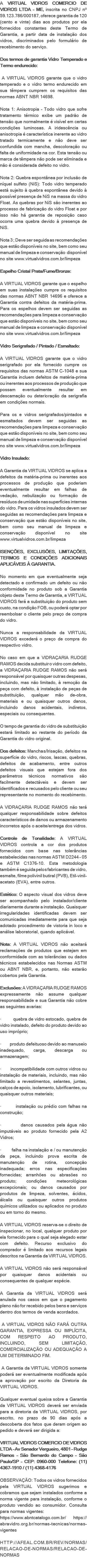 A VIRTUAL VIDROS COMERCIO DE VIDROS LTDA - ME, inscrita no CNPJ nº 59.123.786/000187, oferece garantia de 120 (cento e vinte) dias aos produtos por ela fornecidos constantes deste Termo de Garantia, a partir data de instalação dos vidros, discriminados pelo formulário de recebimento do serviço. Dos termos de garantia Vidro Temperado e Termo endurecido: A VIRTUAL VIDROS garante que o vidro temperado e o vidro termo endurecido em sua têmpera cumprem os requisitos das normas ABNT NBR 14698. Nota 1: Anisotropia - Todo vidro que sofre tratamento térmico exibe um padrão de tensão que normalmente é visível em certas condições luminosas. A iridescência ou anisotropia é característica inerente ao vidro tratado termicamente e não deve ser confundida com mancha, descoloração ou falta de uniformidade na cor. Esta tensão ou marca de têmpera não pode ser eliminada e não é considerada defeito no vidro. Nota 2: Quebra espontânea por inclusão de níquel sulfeto (NiS): Todo vidro temperado está sujeito à quebra espontânea devido à possível presença de NiS na massa do vidro Float. As quebras por NiS são inerentes ao processo de fabricação do vidro Float e por isso não há garantia de reposição caso ocorra uma quebra devido à presença de NiS. Nota 3 ; Deve ser seguida as recomendações que estão disponíveis no site, bem como seu manual de limpeza e conservação disponível no site www.virtualvidros.com.br/limpeza Espelho Cristal Prata/Fume/Bronze: A VIRTUAL VIDROS garante que o espelho em suas instalações cumpre os requisitos das normas ABNT NBR 14696 e oferece a Garantia contra defeitos da matéria-prima. Para os espelhos devem ser seguidas as recomendações para limpeza e conservação que estão disponíveis no site, bem como seu manual de limpeza e conservação disponível no site www.virtualvidros.com.br/limpeza Vidro Serigrafado / Pintado / Esmaltado: A VIRTUAL VIDROS garante que o vidro serigrafado por ela fornecido cumpre os requisitos das normas ASTM C-1048 e sua Garantia incluem defeitos de matéria-prima ou inerentes aos processos de produção que possam eventualmente resultar em descamação ou deterioração da serigrafia em condições normais. Para os e vidros serigrafados/pintados e esmaltados devem ser seguidas as recomendações para limpeza e conservação que estão disponíveis no site, bem como seu manual de limpeza e conservação disponível no site www.virtualvidros.com.br/limpeza Vidro Insulado: A Garantia da VIRTUAL VIDROS se aplica a defeitos da matéria-prima ou inerentes aos processos de produção que poderiam eventualmente resultar em falhas de vedação, nebulização ou formação de resíduos de umidade nas superfícies internas do vidro. Para os vidros insulados devem ser seguidas as recomendações para limpeza e conservação que estão disponíveis no site, bem como seu manual de limpeza e conservação disponível no site www.virtualvidros.com.br/limpeza ISENÇÕES, EXCLUSÕES, LIMITAÇÕES, TERMOS E CONDIÇÕES ADICIONAIS APLICÁVEIS À GARANTIA. No momento em que eventualmente seja detectado e confirmado um defeito ou não conformidade no produto sob a Garantia objeto deste Termo de Garantia, a VIRTUAL VIDROS fará a substituição do produto sem custo, na condição FOB, ou poderá optar por reembolsar o cliente pelo preço de compra do vidro. Nunca a responsabilidade da VIRTUAL VIDROS excederá o preço de compra do respectivo vidro. No caso em que a VIDRAÇARIA RUDGE RAMOS decida substituir o vidro com defeito, a VIDRAÇARIA RUDGE RAMOS não será responsável por quaisquer outras despesas, incluindo, mas não limitado, à remoção da peça com defeito, à instalação de peças de substituição, qualquer mão de-obra, materiais e ou quaisquer outros danos, incluindo danos acidentais, indiretos, especiais ou consequentes. O tempo de garantia do vidro de substituição estará limitado ao restante do período da Garantia do vidro original. Dos defeitos: Manchas/Irisação, defeitos na superfície do vidro, riscos, lascas, quebras, defeitos de acabamento, entre outros defeitos visuais que estejam fora dos parâmetros técnicos normativos são facilmente detectáveis e devem ser identificados e recusados pelo cliente ou seu representante no momento do recebimento. A VIDRAÇARIA RUDGE RAMOS não terá qualquer responsabilidade sobre defeitos característicos de danos ou armazenamento incorretos após o aceite/entrega dos vidros. Controle de Tonalidade: A VIRTUAL VIDROS controla a cor dos produtos fornecidos com base nas tolerâncias estabelecidas nas normas ASTM D2244 – 05 e ASTM C1376-10. Esta metodologia também é seguida pelos fabricantes de vidro, esmalte, filme polivinil butiral (PVB), Etil-vinil-acetato (EVA), entre outros. Estético: O aspecto visual dos vidros deve ser acompanhado pelo instalador/cliente diariamente durante a instalação. Quaisquer irregularidades identificadas devem ser comunicadas imediatamente para que seja adotado procedimento de vistoria in loco e análise laboratorial, quando aplicável. Nota: A VIRTUAL VIDROS não aceitará reclamações de produtos que estejam em conformidade com as tolerâncias ou dados técnicos estabelecidos nas Normas ASTM ou ABNT NBR, e, portanto, não estarão cobertos pela Garantia. Exclusões: A VIDRAÇARIA RUDGE RAMOS expressamente não assume qualquer responsabilidade e sua Garantia não cobre as seguintes avarias: · quebra de vidro estocado, quebra de vidro instalado, defeito do produto devido ao uso impróprio; · produto defeituoso devido ao manuseio inadequado, carga, descarga ou armazenagem; · incompatibilidade com outros vidros ou instalação de materiais, incluindo, mas não limitado a revestimentos, selantes, juntas, calços de apoio, isolamento, lubrificantes, ou quaisquer outros materiais; · instalação ou prédio com falhas na construção; · danos causados pela água não imputáveis ao produto fornecido pela A2 Vidros; · falha na instalação e / ou manutenção da peça, incluindo prova escrita de manutenção de rotina, concepção inadequada; erros nas especificações fornecidas; arranhões ou abrasões no produto; condições meteorológicas excepcionais; ou danos causados por produtos de limpeza, solventes, ácidos, álcalis ou quaisquer outros produtos químicos utilizados ou aplicados no produto ou em torno do mesmo. A VIRTUAL VIDROS reserva-se o direito de inspecionar, no local, qualquer produto por ela fornecido para o qual seja alegado estar com defeito. Recurso exclusivo do comprador é limitado aos recursos legais descritos na Garantia da VIRTUAL VIDROS. A VIRTUAL VIDROS não será responsável por quaisquer danos acidentais ou consequentes de qualquer espécie. A Garantia da VIRTUAL VIDROS será anulada nos casos em que o pagamento pleno não for recebido pelos bens e serviços dentro dos termos de venda acordados. A VIRTUAL VIDROS NÃO FARÁ OUTRA GARANTIA, EXPRESSA OU IMPLÍCITA, COM RESPEITO AO PRODUTO, INCLUINDO, SEM LIMITAÇÃO, COMERCIALIZAÇÃO OU ADEQUAÇÃO A UM DETERMINADO FIM. A Garantia da VIRTUAL VIDROS somente poderá ser eventualmente modificada após a aprovação por escrito da Diretoria da VIRTUAL VIDROS. Qualquer eventual queixa sobre a Garantia da VIRTUAL VIDROS deverá ser enviada para a diretoria da VIRTUAL VIDROS, por escrito, no prazo de 90 dias após a descoberta dos fatos que deram origem ao pedido e deverá ser dirigida a: VIRTUAL VIDROS COMERCIO DE VIDROS LTDA – Av Senador Vergueiro, 4801 – Rudge Ramos – São Bernardo do Campo – São Paulo/SP – CEP: 0960-000 Telefone: (11) 4367-1910 / (11) 4368-4176 OBSERVAÇÃO: Todos os vidros fornecidos pela VIRTUAL VIDROS sugerimos e cobramos que sejam instalados conforme a norma vigente para instalação, conforme o produto vendido ao consumidor. Consulta para normas vigentes: https://www.abntcatalogo.com.br/ https://abravidro.org.br/normas-tecnicas/normas-vigentes HTTP://AFEAL.COM.BR/REV/NORMAS/RELACAO-DE-NORMAS/RELACAO-DE-NORMAS