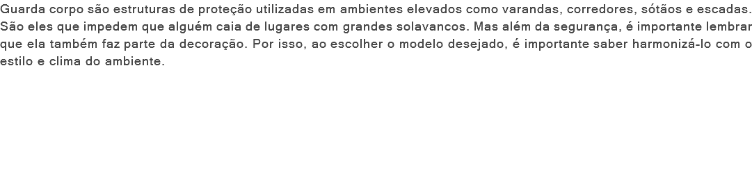 Guarda corpo são estruturas de proteção utilizadas em ambientes elevados como varandas, corredores, sótãos e escadas. São eles que impedem que alguém caia de lugares com grandes solavancos. Mas além da segurança, é importante lembrar que ela também faz parte da decoração. Por isso, ao escolher o modelo desejado, é importante saber harmonizá-lo com o estilo e clima do ambiente. 