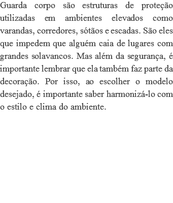 Guarda corpo são estruturas de proteção utilizadas em ambientes elevados como varandas, corredores, sótãos e escadas. São eles que impedem que alguém caia de lugares com grandes solavancos. Mas além da segurança, é importante lembrar que ela também faz parte da decoração. Por isso, ao escolher o modelo desejado, é importante saber harmonizá-lo com o estilo e clima do ambiente. 